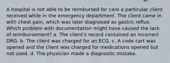 A hospital is not able to be reimbursed for care a particular client received while in the emergency department. The client came in with chest pain, which was later diagnosed as gastric reflux. Which problem with documentation might have caused the lack of reimbursement? a. The client's record contained an incorrect DRG. b. The client was charged for an ECG. c. A code cart was opened and the client was charged for medications opened but not used. d. The physician made a diagnostic mistake.