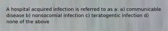 A hospital acquired infection is referred to as a: a) communicable disease b) nonsocomial infection c) teratogentic infection d) none of the above