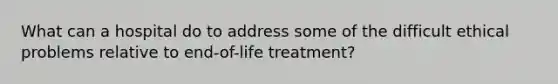 What can a hospital do to address some of the difficult ethical problems relative to end-of-life treatment?