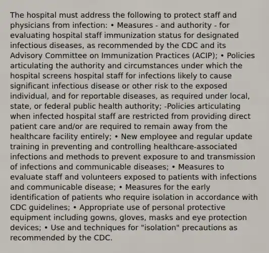 The hospital must address the following to protect staff and physicians from infection: • Measures - and authority - for evaluating hospital staff immunization status for designated infectious diseases, as recommended by the CDC and its Advisory Committee on Immunization Practices (ACIP); • Policies articulating the authority and circumstances under which the hospital screens hospital staff for infections likely to cause significant infectious disease or other risk to the exposed individual, and for reportable diseases, as required under local, state, or federal public health authority; -Policies articulating when infected hospital staff are restricted from providing direct patient care and/or are required to remain away from the healthcare facility entirely; • New employee and regular update training in preventing and controlling healthcare-associated infections and methods to prevent exposure to and transmission of infections and communicable diseases; • Measures to evaluate staff and volunteers exposed to patients with infections and communicable disease; • Measures for the early identification of patients who require isolation in accordance with CDC guidelines; • Appropriate use of personal protective equipment including gowns, gloves, masks and eye protection devices; • Use and techniques for "isolation" precautions as recommended by the CDC.