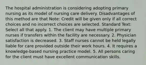 The hospital administration is considering adopting primary nursing as its model of nursing care delivery. Disadvantages of this method are that Note: Credit will be given only if all correct choices and no incorrect choices are selected. Standard Text: Select all that apply. 1. The client may have multiple primary nurses if transfers within the facility are necessary. 2. Physician satisfaction is decreased. 3. Staff nurses cannot be held legally liable for care provided outside their work hours. 4. It requires a knowledge-based nursing practice model. 5. All persons caring for the client must have excellent communication skills.