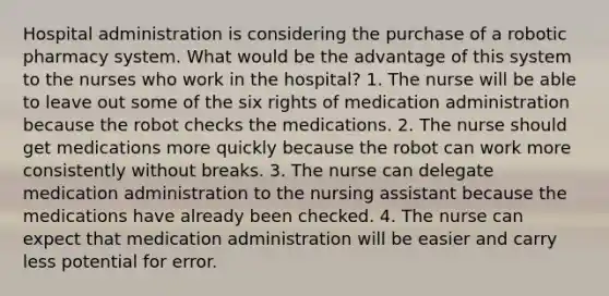 Hospital administration is considering the purchase of a robotic pharmacy system. What would be the advantage of this system to the nurses who work in the hospital? 1. The nurse will be able to leave out some of the six rights of medication administration because the robot checks the medications. 2. The nurse should get medications more quickly because the robot can work more consistently without breaks. 3. The nurse can delegate medication administration to the nursing assistant because the medications have already been checked. 4. The nurse can expect that medication administration will be easier and carry less potential for error.