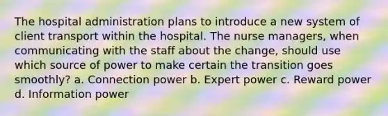 The hospital administration plans to introduce a new system of client transport within the hospital. The nurse managers, when communicating with the staff about the change, should use which source of power to make certain the transition goes smoothly? a. Connection power b. Expert power c. Reward power d. Information power