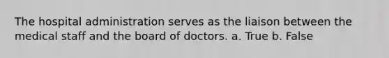 The hospital administration serves as the liaison between the medical staff and the board of doctors. a. True b. False