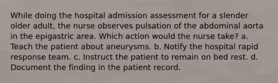 While doing the hospital admission assessment for a slender older adult, the nurse observes pulsation of the abdominal aorta in the epigastric area. Which action would the nurse take? a. Teach the patient about aneurysms. b. Notify the hospital rapid response team. c. Instruct the patient to remain on bed rest. d. Document the finding in the patient record.