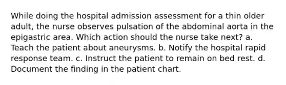 While doing the hospital admission assessment for a thin older adult, the nurse observes pulsation of the abdominal aorta in the epigastric area. Which action should the nurse take next? a. Teach the patient about aneurysms. b. Notify the hospital rapid response team. c. Instruct the patient to remain on bed rest. d. Document the finding in the patient chart.