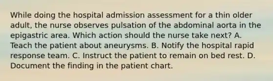 While doing the hospital admission assessment for a thin older adult, the nurse observes pulsation of the abdominal aorta in the epigastric area. Which action should the nurse take next? A. Teach the patient about aneurysms. B. Notify the hospital rapid response team. C. Instruct the patient to remain on bed rest. D. Document the finding in the patient chart.