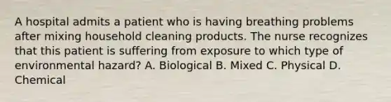 A hospital admits a patient who is having breathing problems after mixing household cleaning products. The nurse recognizes that this patient is suffering from exposure to which type of environmental hazard? A. Biological B. Mixed C. Physical D. Chemical