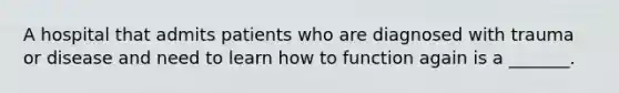 A hospital that admits patients who are diagnosed with trauma or disease and need to learn how to function again is a _______.