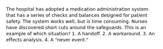 The hospital has adopted a medication administration system that has a series of checks and balances designed for patient safety. The system works well, but is time consuming. Nurses have discovered short cuts around the safeguards. This is an example of which situation? 1. A handoff. 2. A workaround. 3. An effects analysis. 4. A "never event."