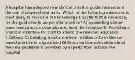 A hospital has adopted new clinical practice guidelines around the use of physical restraints. Which of the following measures is most likely to facilitate the knowledge transfer that is necessary for the guideline to be put into practice? A) Appointing one or more best practice champions to lead the initiative B) Providing a financial incentive for staff to attend the relevant education initiatives C) Creating a culture where resistance to evidence-based practice is stigmatized D) Ensuring that education about the new guideline is provided by experts from outside the hospital