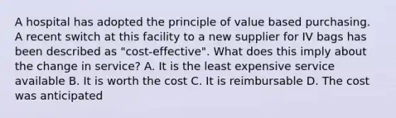 A hospital has adopted the principle of value based purchasing. A recent switch at this facility to a new supplier for IV bags has been described as "cost-effective". What does this imply about the change in service? A. It is the least expensive service available B. It is worth the cost C. It is reimbursable D. The cost was anticipated