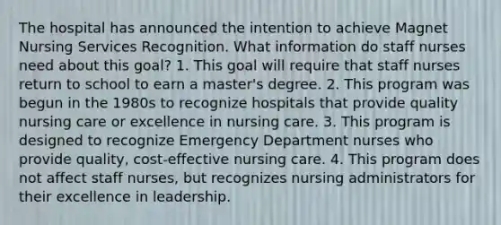 The hospital has announced the intention to achieve Magnet Nursing Services Recognition. What information do staff nurses need about this goal? 1. This goal will require that staff nurses return to school to earn a master's degree. 2. This program was begun in the 1980s to recognize hospitals that provide quality nursing care or excellence in nursing care. 3. This program is designed to recognize Emergency Department nurses who provide quality, cost-effective nursing care. 4. This program does not affect staff nurses, but recognizes nursing administrators for their excellence in leadership.