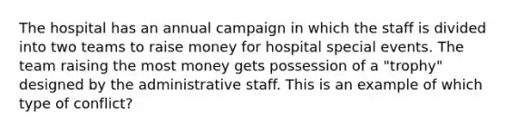 The hospital has an annual campaign in which the staff is divided into two teams to raise money for hospital special events. The team raising the most money gets possession of a "trophy" designed by the administrative staff. This is an example of which type of conflict?