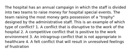 The hospital has an annual campaign in which the staff is divided into two teams to raise money for hospital special events. The team raising the most money gets possession of a "trophy" designed by the administrative staff. This is an example of which type of conflict? 1. A conflict that is disruptive to the work of the hospital 2. A competitive conflict that is positive to the work environment 3. An intragroup conflict that is not appropriate in healthcare 4. A felt conflict that will result in unresolved feelings of frustration