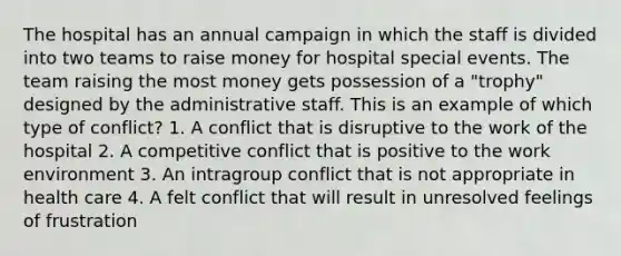 The hospital has an annual campaign in which the staff is divided into two teams to raise money for hospital special events. The team raising the most money gets possession of a "trophy" designed by the administrative staff. This is an example of which type of conflict? 1. A conflict that is disruptive to the work of the hospital 2. A competitive conflict that is positive to the work environment 3. An intragroup conflict that is not appropriate in health care 4. A felt conflict that will result in unresolved feelings of frustration