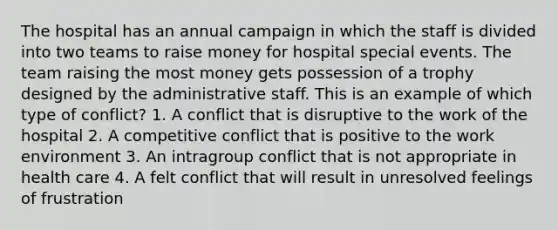 The hospital has an annual campaign in which the staff is divided into two teams to raise money for hospital special events. The team raising the most money gets possession of a trophy designed by the administrative staff. This is an example of which type of conflict? 1. A conflict that is disruptive to the work of the hospital 2. A competitive conflict that is positive to the work environment 3. An intragroup conflict that is not appropriate in health care 4. A felt conflict that will result in unresolved feelings of frustration