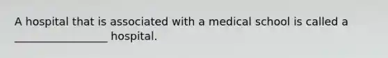 A hospital that is associated with a medical school is called a _________________ hospital.