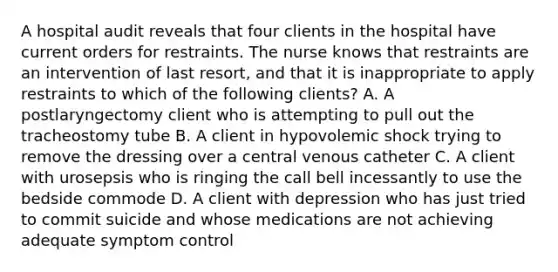 A hospital audit reveals that four clients in the hospital have current orders for restraints. The nurse knows that restraints are an intervention of last resort, and that it is inappropriate to apply restraints to which of the following clients? A. A postlaryngectomy client who is attempting to pull out the tracheostomy tube B. A client in hypovolemic shock trying to remove the dressing over a central venous catheter C. A client with urosepsis who is ringing the call bell incessantly to use the bedside commode D. A client with depression who has just tried to commit suicide and whose medications are not achieving adequate symptom control