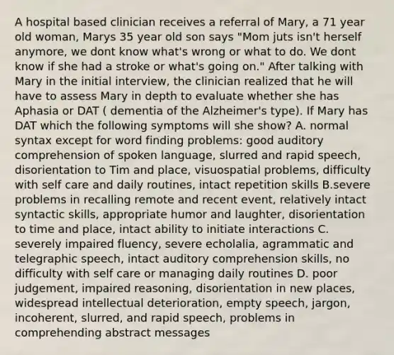 A hospital based clinician receives a referral of Mary, a 71 year old woman, Marys 35 year old son says "Mom juts isn't herself anymore, we dont know what's wrong or what to do. We dont know if she had a stroke or what's going on." After talking with Mary in the initial interview, the clinician realized that he will have to assess Mary in depth to evaluate whether she has Aphasia or DAT ( dementia of the Alzheimer's type). If Mary has DAT which the following symptoms will she show? A. normal syntax except for word finding problems: good auditory comprehension of spoken language, slurred and rapid speech, disorientation to Tim and place, visuospatial problems, difficulty with self care and daily routines, intact repetition skills B.severe problems in recalling remote and recent event, relatively intact syntactic skills, appropriate humor and laughter, disorientation to time and place, intact ability to initiate interactions C. severely impaired fluency, severe echolalia, agrammatic and telegraphic speech, intact auditory comprehension skills, no difficulty with self care or managing daily routines D. poor judgement, impaired reasoning, disorientation in new places, widespread intellectual deterioration, empty speech, jargon, incoherent, slurred, and rapid speech, problems in comprehending abstract messages