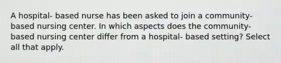 A hospital- based nurse has been asked to join a community- based nursing center. In which aspects does the community- based nursing center differ from a hospital- based setting? Select all that apply.