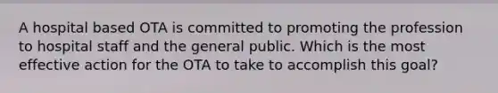 A hospital based OTA is committed to promoting the profession to hospital staff and the general public. Which is the most effective action for the OTA to take to accomplish this goal?