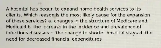 A hospital has begun to expand home health services to its clients. Which reason is the most likely cause for the expansion of these services? a. changes in the structure of Medicare and Medicaid b. the increase in the incidence and prevalence of infectious diseases c. the change to shorter hospital stays d. the need for decreased financial expenditures