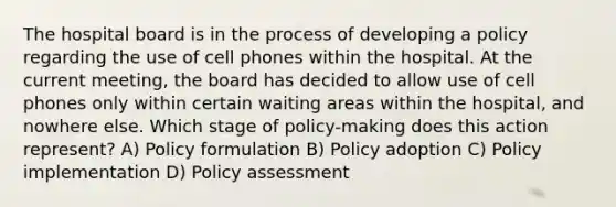 The hospital board is in the process of developing a policy regarding the use of cell phones within the hospital. At the current meeting, the board has decided to allow use of cell phones only within certain waiting areas within the hospital, and nowhere else. Which stage of policy-making does this action represent? A) Policy formulation B) Policy adoption C) Policy implementation D) Policy assessment