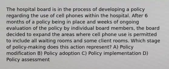 The hospital board is in the process of developing a policy regarding the use of cell phones within the hospital. After 6 months of a policy being in place and weeks of ongoing evaluation of the policy by individual board members, the board decided to expand the areas where cell phone use is permitted to include all waiting rooms and some client rooms. Which stage of policy-making does this action represent? A) Policy modification B) Policy adoption C) Policy implementation D) Policy assessment