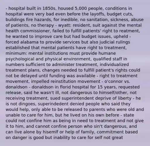 - hospital built in 1850s, housed 5,000 people, conditions in hospital were very bad even before the layoffs, budget cuts, buildings fire hazards, for inedible, no sanitation, sickness, abuse of patients, no therapy - wyatt: resident, suit against the mental health commissioner, failed to fulfill patients' right to reatment, he wanted to improve care but had budget issues, upheld - forced alabama to provide services but also judicial rulings established that mental patients have right to treatment, minimum: mental institutions must provide humane psychological and physical environment, qualified staff in numbers sufficient to administer treatment, individualized treatment plans, changes needed to fulfill patient's rights could not be delayed until funding was available - right to treatment movement, impelled reinstitution movement - o'connor vs. donaldson - donaldson in florid hospital for 15 years, requested release, said he wasn't ill, not dangerous to himself/other, not receiving treatment, sued superintendent deprive of liberty - he is not dingoes, superindedent denied people who said they would help, only able to be released to parents who were old and unable to care for him, but he lived on his own before - state could not confine him as being in need to treatment and not give it to him, and cannot confine person who sin't dangerous, and can live alone by hisemlf or help of family, commitment based on danger is good but inability to care for self not great