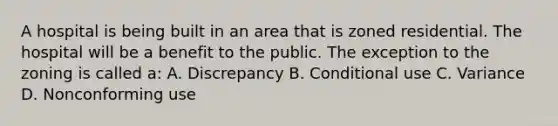 A hospital is being built in an area that is zoned residential. The hospital will be a benefit to the public. The exception to the zoning is called a: A. Discrepancy B. Conditional use C. Variance D. Nonconforming use