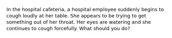 In the hospital cafeteria, a hospital employee suddenly begins to cough loudly at her table. She appears to be trying to get something out of her throat. Her eyes are watering and she continues to cough forcefully. What should you do?