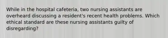 While in the hospital cafeteria, two nursing assistants are overheard discussing a resident's recent health problems. Which ethical standard are these nursing assistants guilty of disregarding?