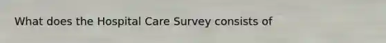 What does the Hospital Care Survey consists of