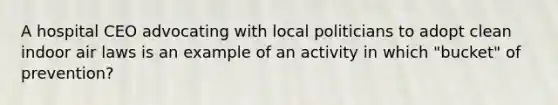 A hospital CEO advocating with local politicians to adopt clean indoor air laws is an example of an activity in which "bucket" of prevention?