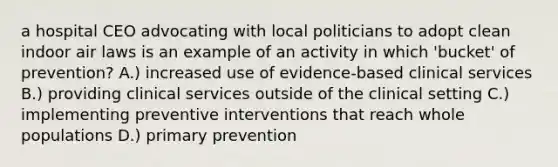 a hospital CEO advocating with local politicians to adopt clean indoor air laws is an example of an activity in which 'bucket' of prevention? A.) increased use of evidence-based clinical services B.) providing clinical services outside of the clinical setting C.) implementing preventive interventions that reach whole populations D.) primary prevention