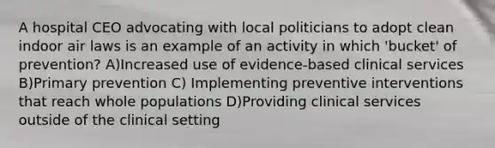 A hospital CEO advocating with local politicians to adopt clean indoor air laws is an example of an activity in which 'bucket' of prevention? A)Increased use of evidence-based clinical services B)Primary prevention C) Implementing preventive interventions that reach whole populations D)Providing clinical services outside of the clinical setting