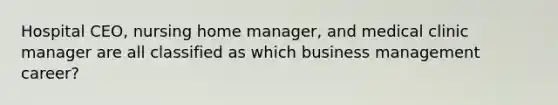 Hospital CEO, nursing home manager, and medical clinic manager are all classified as which business management career?