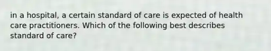 in a hospital, a certain standard of care is expected of health care practitioners. Which of the following best describes standard of care?