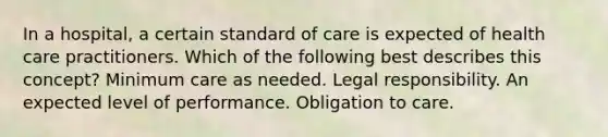 In a hospital, a certain standard of care is expected of health care practitioners. Which of the following best describes this concept? Minimum care as needed. Legal responsibility. An expected level of performance. Obligation to care.