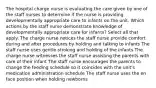 The hospital charge nurse is evaluating the care given by one of the staff nurses to determine if the nurse is providing developmentally appropriate care to infants on the unit. Which actions by the staff nurse demonstrate knowledge of developmentally appropriate care for infants? Select all that apply. The charge nurse notices the staff nurse provide comfort during and after procedures by holding and talking to infants The staff nurse uses gentle stroking and holding of the infants The charge nurse witnesses the staff nurse assisting the parents with care of their infant The staff nurse encourages the parents to change the feeding schedule so it coincides with the unit's medication administration schedule The staff nurse uses the en face position when holding newborns