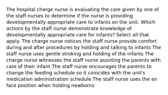 The hospital charge nurse is evaluating the care given by one of the staff nurses to determine if the nurse is providing developmentally appropriate care to infants on the unit. Which actions by the staff nurse demonstrate knowledge of developmentally appropriate care for infants? Select all that apply. The charge nurse notices the staff nurse provide comfort during and after procedures by holding and talking to infants The staff nurse uses gentle stroking and holding of the infants The charge nurse witnesses the staff nurse assisting the parents with care of their infant The staff nurse encourages the parents to change the feeding schedule so it coincides with the unit's medication administration schedule The staff nurse uses the en face position when holding newborns