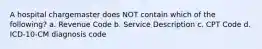 A hospital chargemaster does NOT contain which of the following? a. Revenue Code b. Service Description c. CPT Code d. ICD-10-CM diagnosis code