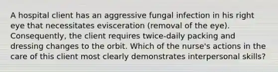 A hospital client has an aggressive fungal infection in his right eye that necessitates evisceration (removal of the eye). Consequently, the client requires twice-daily packing and dressing changes to the orbit. Which of the nurse's actions in the care of this client most clearly demonstrates interpersonal skills?