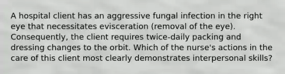 A hospital client has an aggressive fungal infection in the right eye that necessitates evisceration (removal of the eye). Consequently, the client requires twice-daily packing and dressing changes to the orbit. Which of the nurse's actions in the care of this client most clearly demonstrates interpersonal skills?