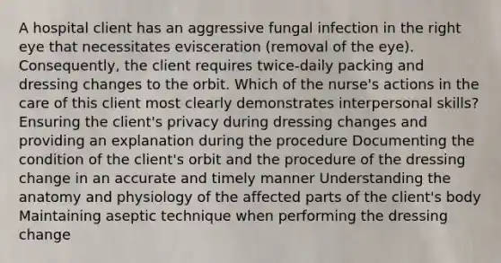 A hospital client has an aggressive fungal infection in the right eye that necessitates evisceration (removal of the eye). Consequently, the client requires twice-daily packing and dressing changes to the orbit. Which of the nurse's actions in the care of this client most clearly demonstrates interpersonal skills? Ensuring the client's privacy during dressing changes and providing an explanation during the procedure Documenting the condition of the client's orbit and the procedure of the dressing change in an accurate and timely manner Understanding the anatomy and physiology of the affected parts of the client's body Maintaining aseptic technique when performing the dressing change