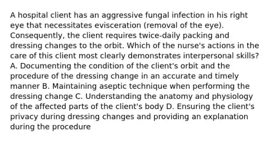 A hospital client has an aggressive fungal infection in his right eye that necessitates evisceration (removal of the eye). Consequently, the client requires twice-daily packing and dressing changes to the orbit. Which of the nurse's actions in the care of this client most clearly demonstrates interpersonal skills? A. Documenting the condition of the client's orbit and the procedure of the dressing change in an accurate and timely manner B. Maintaining aseptic technique when performing the dressing change C. Understanding the anatomy and physiology of the affected parts of the client's body D. Ensuring the client's privacy during dressing changes and providing an explanation during the procedure