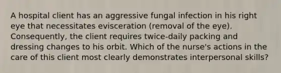 A hospital client has an aggressive fungal infection in his right eye that necessitates evisceration (removal of the eye). Consequently, the client requires twice-daily packing and dressing changes to his orbit. Which of the nurse's actions in the care of this client most clearly demonstrates interpersonal skills?