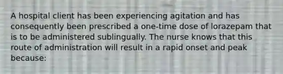 A hospital client has been experiencing agitation and has consequently been prescribed a one-time dose of lorazepam that is to be administered sublingually. The nurse knows that this route of administration will result in a rapid onset and peak because: