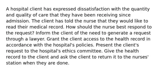 A hospital client has expressed dissatisfaction with the quantity and quality of care that they have been receiving since admission. The client has told the nurse that they would like to read their medical record. How should the nurse best respond to the request? Inform the client of the need to generate a request through a lawyer. Grant the client access to the health record in accordance with the hospital's policies. Present the client's request to the hospital's ethics committee. Give the health record to the client and ask the client to return it to the nurses' station when they are done.